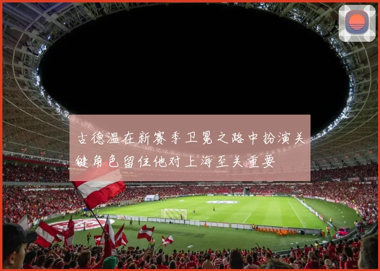 古德温在新赛季卫冕之路中扮演关键角色留住他对上海至关重要