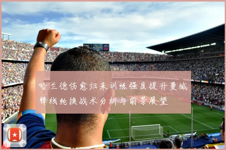 哈兰德伤愈归来训练强度提升曼城锋线轮换战术分析与前景展望